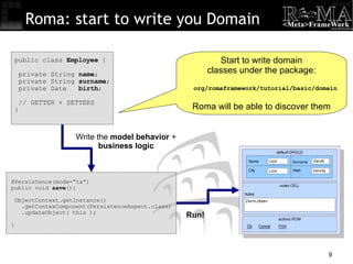 Roma: start to write you Domain @Persistence(mode=”tx”)‏ public void  save (){ ObjectContext.getInstance()‏ .getContexComponent(PersistenceAspect.class)‏ .updateObject( this ); } public class  Employee  { private String  name ; private String  surname ; private Date  birth ; // GETTER + SETTERS } Write the  model behavior  +  business logic Run! Start to write domain classes under the package: org/romaframework/tutorial/basic/domain Roma will be able to discover them 