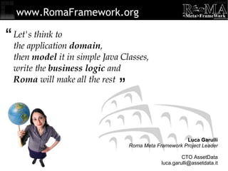 Let's think to the application  domain , then  model  it in simple Java Classes, write the  business logic  and Roma  will make all the rest “ ” www.RomaFramework.org Luca Garulli Roma Meta Framework Project Leader CTO AssetData [email_address] 