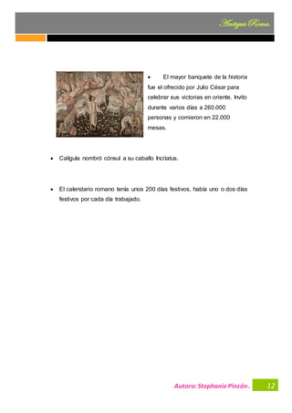 Autora:StephaniePinzón .
AntiguaRoma.
12
• El mayor banquete de la historia
fue el ofrecido por Julio César para
celebrar sus victorias en oriente. Invito
durante varios días a 260.000
personas y comieron en 22.000
mesas.
• Calígula nombró cónsul a su caballo Incitatus.
• El calendario romano tenía unos 200 días festivos, había uno o dos días
festivos por cada día trabajado.
 