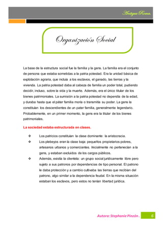 Autora:StephaniePinzón .
AntiguaRoma.
6
La base de la estructura social fue la familia y la gens. La familia era el conjunto
de persona que estaba sometidas a la patria potestad. Era la unidad básica de
explotación agraria, que incluía a los esclavos, el ganado, las tierras y la
vivienda. La patria potestad daba al cabeza de familia un poder total, pudiendo
decidir, incluso, sobre la vida y la muerte. Además, era el único titular de los
bienes patrimoniales. La sumisión a la patria potestad no dependía de la edad,
y duraba hasta que el páter familia moría o transmitía su poder. La gens la
constituían los descendientes de un pater familia, generalmente legendario.
Probablemente, en un primer momento, la gens era la titular de los bienes
patrimoniales.
La sociedad estaba estructurada en clases.
❖ Los patricios constituían la clase dominante: la aristocracia.
❖ Los plebeyos eran la clase baja: pequeños propietarios pobres,
artesanos urbanos y comerciantes. Inicialmente no pertenecían a la
gens, y estaban excluidos de los cargos públicos.
❖ Además, existía la clientela: un grupo social jurídicamente libre pero
sujeto a sus patronos por dependencias de tipo personal. El patrono
le daba protección y a cambio cultivaba las tierras que recibían del
patrono, algo similar a la dependencia feudal. En la misma situación
estaban los esclavos, pero estos no tenían libertad jurídica.
Organización Social
 