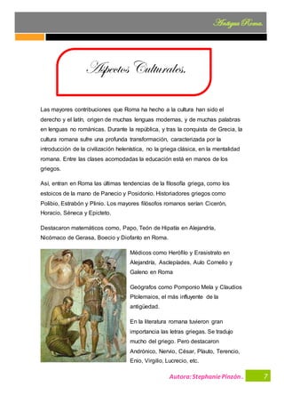Autora:StephaniePinzón .
AntiguaRoma.
7
Las mayores contribuciones que Roma ha hecho a la cultura han sido el
derecho y el latín, origen de muchas lenguas modernas, y de muchas palabras
en lenguas no románicas. Durante la república, y tras la conquista de Grecia, la
cultura romana sufre una profunda transformación, caracterizada por la
introducción de la civilización helenística, no la griega clásica, en la mentalidad
romana. Entre las clases acomodadas la educación está en manos de los
griegos.
Así, entran en Roma las últimas tendencias de la filosofía griega, como los
estoicos de la mano de Panecio y Posidonio. Historiadores griegos como
Polibio, Estrabón y Plinio. Los mayores filósofos romanos serían Cicerón,
Horacio, Séneca y Epicteto.
Destacaron matemáticos como, Papo, Teón de Hipatía en Alejandría,
Nicómaco de Gerasa, Boecio y Diofanto en Roma.
Médicos como Herófilo y Erasistrato en
Alejandría, Asclepíades, Aulo Cornelio y
Galeno en Roma
Geógrafos como Pomponio Mela y Claudios
Ptolemaios, el más influyente de la
antigüedad.
En la literatura romana tuvieron gran
importancia las letras griegas. Se tradujo
mucho del griego. Pero destacaron
Andrónico, Nervio, César, Plauto, Terencio,
Enio, Virgilio, Lucrecio, etc.
Aspectos Culturales.
 