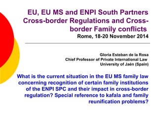 EU, EU MS and ENPI South Partners 
Cross-border Regulations and Cross-border 
Family conflicts 
Rome, 18-20 November 2014 
Gloria Esteban de la Rosa 
Chief Professor of Private International Law 
University of Jaén (Spain) 
What is the current situation in the EU MS family law 
concerning recognition of certain family institutions 
of the ENPI SPC and their impact in cross-border 
regulation? Special reference to kafala and family 
reunification problems? 
 