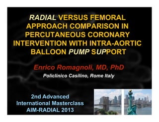 RADIAL VERSUS FEMORAL
APPROACH COMPARISON IN
PERCUTANEOUS CORONARY
INTERVENTION WITH INTRA-AORTIC
BALLOON PUMP SUPPORT
	
  
Enrico Romagnoli, MD, PhD
Policlinico Casilino, Rome Italy

2nd Advanced
International Masterclass
AIM-RADIAL 2013

 