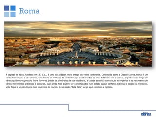 Roma
A capital de Itália, fundada em 753 a.C., é uma das cidades mais antigas do velho continente. Conhecida como a Cidade Eterna, Roma é um
verdadeiro museu a céu aberto, que delicia os milhares de visitantes que acolhe todos os anos. Edificada em 7 colinas, espalha-se ao longo de
vários quilómetros pelo rio Tibre (Tevere). Desde os primórdios da sua existência, a cidade assistiu à construção de impérios e ao nascimento de
vários movimentos artísticos e culturais, que ainda hoje podem ser contemplados num estado quase perfeito. Alberga o estado do Vaticano,
sede Papal e um dos locais mais opulentos do mundo. A expressão "Bela Itália" surge aqui com toda a certeza.
 