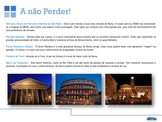 A não Perder!
Vaticano, Museu do Vaticano e Basílica de São Pedro – Este é sem dúvida o local mais visitado de Roma. O museu abre às 10h00 mas recomenda-
se a chegada às 08h45, para evitar uma espera muito prolongada. Pode optar por comprar uma visita guiada que, para além de extremamente útil
tem preferência de entrada.
Panteão Nacional – Famoso pela sua cúpula, é o único monumento greco-romano que se encontra totalmente intacto. Estão aqui sepultados as
grandes personalidades de Itália, a família Real e inúmeros artistas do Renascimento, entre os quais Rafaello.
Fórum Romano e Coliseu – O fórum Romano é a mais grandiosa herança da Roma antiga, neste local poderá fazer uma agradável “viagem” ao
passado. O Coliseu é a maior estrutura sobrevivente da antiguidade romana do mundo.
Fontana de Trevi – Atração ao ar livre. A par do Coliseu é o local de maior culto de Roma.
Bairro de Trastevere – Este bairro histórico, junto ao Rio Tibre é um dos locais de passeio de romanos e turistas. Tem inúmeros restaurantes e
pizzarias, localizados em ruas e vielas estreitas. No bairro poderá encontrar todos os dias vendedores e artistas de rua.
 