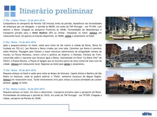 Itinerário preliminar
1º Dia – Lisboa / Roma – 23 de abril 2016
Comparência no aeroporto da Portela 120 minutos antes da partida. Assistência nas formalidades
de embarque por um delegado e partida às 06h50, em avião da TAP Portugal – voo TP 834, com
destino a Roma. Chegada ao aeroporto Fiumicino às 10h40. Formalidades de desembarque e
transporte privado para o Hotel Madison (3*) ou similar. Instalação no hotel. Almoço em
restaurante local. Os quartos só estarão disponíveis às 16h00. Jantar e alojamento no hotel.
2º Dia – Roma – 24 de abril 2016
Após o pequeno-almoço no hotel, saída para visita de dia inteiro à cidade de Roma. Roma foi
fundada em 753 A.C. por Rómulo e Remo criados por uma loba. Caminhar por Roma é caminhar
sobre História. Passagem pelo Coliseu a maior estrutura sobrevivente da antiguidade romana do
mundo; os Fóruns Romanos, centro cívico e político do Império, o Panteão, Fontana de Trevi,
construída sobre a nascente que fornecia água a Roma, imortalizada no filme “La Dolce Vita” de
Fellini; a Piazza Navona, a Piazza di Spagna que se encontra perto da zona comercial mais cara da
cidade. Almoço em restaurante local. Regresso ao hotel para jantar e alojamento.
3º Dia – Roma – 25 de abril 2016
Pequeno-almoço no hotel e saída para visita ao Museu do Vaticano, Capela Sistina e Basílica de São
Pedro no Vaticano, onde se poderá admirar a "Pietá", belíssima escultura de Miguel Ângelo.
Almoço em restaurante local. Tarde inteiramente livre para visitas ou outras atividades de caráter
pessoal. Jantar no hotel.
4º Dia – Roma / Lisboa – 26 de abril 2016
Pequeno-almoço no hotel. Em hora a determinar, transporte privativo para o aeroporto de Roma.
Formalidades de embarque e partida às 13h35, em avião da TAP Portugal – voo TP 839. Chegada a
Lisboa, aeroporto da Portela às 15h40.
 