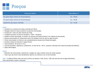 Preços
Inclui:
 Assistência no aeroporto de Lisboa à partida para Roma;
 Passagem aérea em classe económica no percurso mencionado;
 Franquia de 1 mala com peso máximo de 23 Kg;
 Transporte privativo no percurso aeroporto / hotel / aeroporto;
 Estadia no hotel mencionado, ou similar, em quartos com banho privativo e em regime de meia pensão;
 Almoços mencionados em restaurantes locais com bebidas (vinho de mesa ou água mineral);
 Visitas mencionadas no itinerário com acompanhamento de guia local falando português;
 Entrada no Museu do Vaticano e Capela Sistina;
 Taxas hoteleiras, de serviço e I.V.A.;
 Taxas de aeroporto, segurança e combustível, no valor de Eur. 130,31 (sujeitas a alteração até à data de emissão dos bilhetes);
 Seguro Multiviagens.
Exclui:
o Refeições não mencionadas, telefonemas, lavagens de roupa e demais extras de caráter pessoal;
o Tudo o que não estiver como devidamente descrito no itinerário e/ou no item Incluindo.
Nota: A cidade de Roma cobra uma taxa turística, por pessoa e noite, de Eur. 4,00, essa taxa tem de ser paga diretamente.
Valor aproximado e sujeito a alteração.
Preços por pessoa: Hotel Madison 3*
Em quarto duplo (mínimo de 30 participantes) Eur. 725,00
Em quarto duplo (mínimo de 20 participantes) Eur. 770,00
Suplemento para quarto individual Eur. 116,00
 