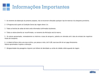 Informações Importantes
1 - Ao momento da elaboração da presente proposta, não se encontram efetuadas quaisquer tipo de reservas e/ou bloqueios provisórios.
2 - O Programa está sujeito às Condições Gerais das viagens Abreu S.A.
3 - Todos os horários de saídas do hotel serão informados/confirmados localmente.
4 - Todos os valores deverão ser reconfirmados, no momento da efetivação real da reserva.
5 – Os valores apresentados, nomeadamente os relativos a taxas de aeroporto, poderão ser alterados até à data de emissão dos respetivos
títulos de transporte.
6 - A cidade de Roma cobra uma taxa turística, por pessoa e noite, de € 4,00, essa taxa têm de ser paga diretamente.
Valores aproximados e sujeitos a alteração.
7 – Obrigatoriedade dos passageiros viajarem com bilhete de identidade ou cartão do cidadão válido aquando da viagem.
 