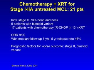 Chemotherapy  +  XRT for Stage I-IIA untreated MCL: 21 pts Bernard M et al. ICML 2011 62% stage II; 73% head and neck 5 patients with blastoid variant 17 patients with chemotherapy (R-CHOP in 13 )-XRT ORR 95% With median follow up 5 yrs, 5 yr relapse rate 46% Prognostic factors for worse outcome: stage II, blastoid variant 