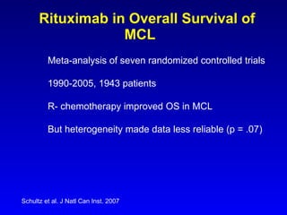 Rituximab in Overall Survival of MCL Schultz et al. J Natl Can Inst. 2007 Meta-analysis of seven randomized controlled trials   1990-2005, 1943 patients R- chemotherapy improved OS in MCL But heterogeneity made data less reliable (p = .07) 
