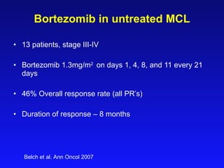 Bortezomib in  untreated  MCL 13   patients, stage III-IV Bortezomib  1.3 mg/m 2  on days 1 ,  4 , 8, and 11 every 21 days   46% Overall response rate (all PR’s) Duration of response – 8 months Belch et al. Ann Oncol 2007 