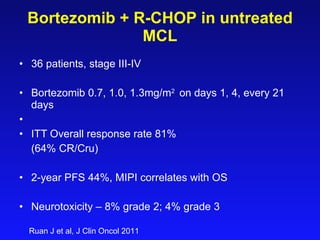 Bortezomib  + R-CHOP  in  untreated  MCL 36   patients, stage III-IV Bortezomib  0.7, 1.0, 1.3 mg/m 2  on days 1 ,  4 , every 21 days ITT Overall response rate 81%  (64% CR/Cru) 2-year PFS 44%, MIPI correlates with OS Neurotoxicity – 8% grade 2; 4% grade 3 Ruan J et al, J Clin Oncol 2011 