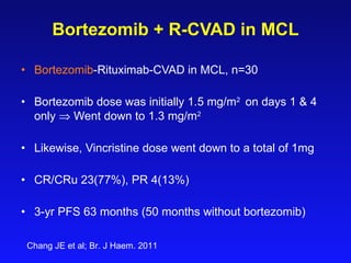 Bortezomib + R-CVAD in MCL Bortezomib -Rituximab-CVAD in MCL, n= 30   Bortezomib dose was initially 1.5 mg/m 2  on days 1 & 4 only    Went down to 1.3 mg/m 2   Likewise, Vincristine dose went down to a total of 1mg CR/CRu 23(77%), PR 4(13%) 3-yr PFS 63 months (50 months without bortezomib) Chang JE et al; Br. J Haem. 2011 