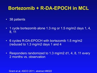 Bortezomib + R- DA-EPOCH  in MCL 38 patients   1 cycle bortezomib alone 1.3 mg or 1.5 mg/m2 days 1, 4, 8, 11   6 cycles R-DA-EPOCH with bortezomib 1.5 mg/m2 (reduced to 1.3 mg/m2 days 1 and 4 Responders randomized to 1.3 mg/m2 d1, 4, 8, 11 every 2 months vs. observation Grant et al, ASCO 2011, abstract #8022 