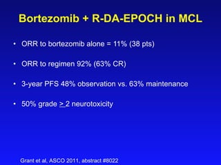 Bortezomib + R- DA-EPOCH  in MCL ORR to bortezomib alone = 11% (38 pts) ORR to regimen 92% (63% CR)   3-year PFS 48% observation vs. 63% maintenance 50% grade  >  2 neurotoxicity Grant et al, ASCO 2011, abstract #8022 
