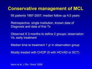 Conservative management of MCL Martin  et al. J Clin  Oncol. 2009 95 patients 1997-2007; median follow up 4.5 years Retrospective, single institution, known date of Diagnosis and date of first Tx   Observed X 3 months to define 2 groups: observation Vs. early treatment Median time to treatment 1 yr in observation group Mostly treated with CHOP (5 with HCVAD or SCT) 