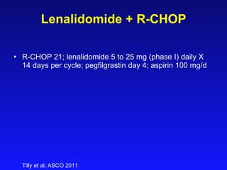 Lenalidomide + R-CHOP R-CHOP 21; lenalidomide 5 to 25 mg (phase I) daily X 14 days per cycle; pegfilgrastin day 4; aspirin 100 mg/d Tilly et al; ASCO 2011 