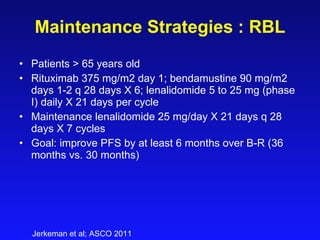 Maintenance Strategies   : RBL Patients > 65 years old Rituximab 375 mg/m2 day 1; bendamustine 90 mg/m2 days 1-2 q 28 days X 6; lenalidomide 5 to 25 mg (phase I) daily X 21 days per cycle Maintenance lenalidomide 25 mg/day X 21 days q 28 days X 7 cycles Goal: improve PFS by at least 6 months over B-R (36 months vs. 30 months) Jerkeman et al; ASCO 2011 