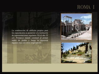 La construcción de edificios propios para
los espectáculos es posterior a la institución
de representaciones regulares. En el año 55
a.C. Pompeyo mando construir el primer
teatro de piedra y luego le siguieron
algunos mas con otros emperadores.
 