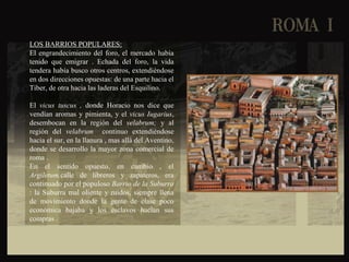 LOS BARRIOS POPULARES:
El engrandecimiento del foro, el mercado había
tenido que emigrar . Echada del foro, la vida
tendera había busco otros centros, extendiéndose
en dos direcciones opuestas: de una parte hacia el
Tiber, de otra hacia las laderas del Esquilino.
El vicus tuscus , donde Horacio nos dice que
vendían aromas y pimienta, y el vicus Iugarius,
desembocan en la región del velabrum; y al
región del velabrum continuo extendiéndose
hacia el sur, en la llanura , mas allá del Aventino,
donde se desarrollo la mayor zona comercial de
roma .
En el sentido opuesto, en cambio , el
Argiletum,calle de libreros y zapateros, era
continuado por el populoso Barrio de la Suburra
: la Suburra mal oliente y ruidos, siempre llena
de movimiento donde la gente de clase poco
económica bajaba y los esclavos hacían sus
compras .
 