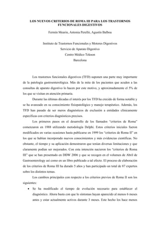 LOS NUEVOS CRITERIOS DE ROMA III PARA LOS TRASTORNOS
                     FUNCIONALES DIGESTIVOS

                    Fermín Mearin, Antonia Perelló, Agustín Balboa


                Instituto de Trastornos Funcionales y Motores Digestivos
                             Servicio de Aparato Digestivo
                                 Centro Médico Teknon
                                           Barcelona




        Los trastornos funcionales digestivos (TFD) suponen una parte muy importante
de la patología gastroenterológica. Más de la mita de los pacientes que acuden a las
consultas de aparato digestivo lo hacen por este motivo, y aproximadamente el 5% de
los que se visitan en atención primaria.
        Durante las últimas décadas el interés por los TFD ha crecido de forma notable y
se ha avanzado en su conocimiento fisiopatológico y manejo terapéutico. Además, los
TFD han pasado de ser meros diagnósticos de exclusión a entidades clínicamente
específicas con criterios diagnósticos precisos.
        Los primeros pasos en el desarrollo de los llamados “criterios de Roma”
comenzaron en 1988 utilizando metodología Delphi. Estos criterios iniciales fueron
modificados en varias ocasiones hasta publicarse en 1999 los “criterios de Roma II” en
los que se habían incorporado nuevos conocimientos y más evidencias científicas. No
obstante, el tiempo y su aplicación demostraron que tenían diversas limitaciones y que
claramente podían ser mejorados. Con esta intención nacieron los “criterios de Roma
III” que se han presentado en DDW 2006 y que se recogen en el volumen de Abril de
Gastroenterology así como en un libro publicado a tal efecto. El proceso de elaboración
de los criterios de Roma III ha durado 5 años y han participado un total de 87 expertos
sobre los distintos temas.
        Los cambios principales con respecto a los criterios previos de Roma II son los
siguientes:
   •    Se ha modificado el tiempo de evolución necesario para establecer el
        diagnóstico. Ahora basta con que lo síntomas hayan aparecido al menos 6 meses
        antes y estar actualmente activos durante 3 meses. Este hecho los hace menos
 