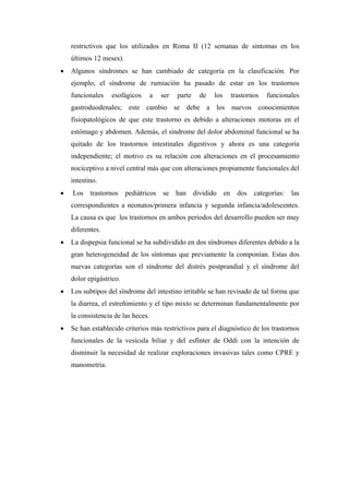 restrictivos que los utilizados en Roma II (12 semanas de síntomas en los
    últimos 12 meses).
•   Algunos síndromes se han cambiado de categoría en la clasificación. Por
    ejemplo, el síndrome de rumiación ha pasado de estar en los trastornos
    funcionales    esofágicos       a   ser   parte   de   los   trastornos   funcionales
    gastroduodenales; este cambio se debe a los nuevos conocimientos
    fisiopatológicos de que este trastorno es debido a alteraciones motoras en el
    estómago y abdomen. Además, el síndrome del dolor abdominal funcional se ha
    quitado de los trastornos intestinales digestivos y ahora es una categoría
    independiente; el motivo es su relación con alteraciones en el procesamiento
    nociceptivo a nivel central más que con alteraciones propiamente funcionales del
    intestino.
•   Los trastornos pediátricos se han dividido en dos categorías: las
    correspondientes a neonatos/primera infancia y segunda infancia/adolescentes.
    La causa es que los trastornos en ambos periodos del desarrollo pueden ser muy
    diferentes.
•   La dispepsia funcional se ha subdividido en dos síndromes diferentes debido a la
    gran heterogeneidad de los síntomas que previamente la componían. Estas dos
    nuevas categorías son el síndrome del distrés postprandial y el síndrome del
    dolor epigástrico.
•   Los subtipos del síndrome del intestino irritable se han revisado de tal forma que
    la diarrea, el estreñimiento y el tipo mixto se determinan fundamentalmente por
    la consistencia de las heces.
•   Se han establecido criterios más restrictivos para el diagnóstico de los trastornos
    funcionales de la vesícula biliar y del esfínter de Oddi con la intención de
    disminuir la necesidad de realizar exploraciones invasivas tales como CPRE y
    manometría.
 