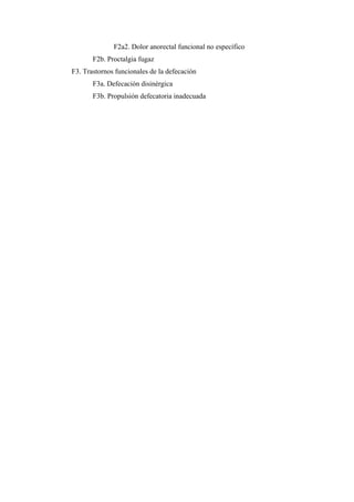 F2a2. Dolor anorectal funcional no específico
       F2b. Proctalgia fugaz
F3. Trastornos funcionales de la defecación
       F3a. Defecación disinérgica
       F3b. Propulsión defecatoria inadecuada
 