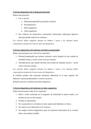Criterios diagnósticos de la dispepsia funcional
Deben estar presentes:
   1. Uno o más de:
           a. Plenitud postprandial que produce molestia
           b. Saciedad precoz
           c. Dolor epigástrico
           d. Ardor epigástrico
   2. Sin evidencia de alteraciones estructurales (incluyendo endoscopia digestiva
       alta) que puedan explicar los síntomas.
Los criterios deben cumplirse durante los últimos 3 meses y los síntomas haber
comenzado un mínimo de 6 meses antes del diagnóstico.


Criterios diagnósticos del síndrome del distrés postprandial
Deben estar presentes uno o más de los siguientes:
   1. Plenitud postprandial que produce molestia, ocurre después de una comida de
       cantidad normal, y ocurre varias veces por semana.
   2. Saciedad precoz que impide terminar una comida de cantidad normal y ocurre
       varias veces por semana.
Los criterios deben cumplirse durante los últimos 3 meses y los síntomas haber
comenzado un mínimo de 6 meses antes del diagnóstico.
● También pueden estar presentes hinchazón abdominal en la pare superior del
abdomen, nauseas postprandiales o eructos excesivos.
● Puede coexistir el síndrome del dolor epigástrico.


Criterios diagnósticos del síndrome de dolor epigástrico
Deben estar presentes todos de los siguientes:
   1. Dolor o ardor localizado en el epigastrio de intensidad al menos media y un
       mínimo de una vez por semana.
   2. El dolor es intermitente.
   3. No se generaliza ni se localiza en otras regiones del abdomen o el tórax.
   4. No mejora con la defecación ni el ventoseo.
   5. No cumple criterios diagnósticos para los trastornos funcionales de la vesícula
       biliar o del esfínter de Oddi.
 