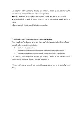 Los criterios deben cumplirse durante los últimos 3 meses y los síntomas haber
comenzado un mínimo de 6 meses antes del diagnóstico.
● El dolor puede ser de características quemantes (ardor) pero sin ser retroestenal.
● Frecuentemente el dolor se induce o mejora con la ingesta pero puede ocurrir en
ayunas.
● Puede coexistir el síndrome del distrés postprandial.




Criterios diagnósticos del síndrome del intestino irritable
Dolor o molestia* abdominal recurrente al menos 3 días por mes in los últimos 3 meses
asociado a dos o más de los siguientes:
   1. Mejora con la defecación.
   2. Comienzo asociado con un cambio en la frecuencia de las deposiciones.
   3. Comienzo asociado con un cambio en la consistencia de las deposiciones.
Los criterios deben cumplirse durante los últimos 3 meses y los síntomas haber
comenzado un mínimo de 6 meses antes del diagnóstico.


* Como molestia se entiende una sensación desagradable que no se describe como
dolor.
 