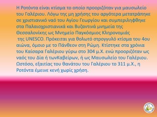 H Ροτόντα είναι κτίσμα το οποίο προοριζόταν για μαυσωλείο
του Γαλέριου. Λόγω της μη χρήσης του αργότερα μετατράπηκε
σε χριστιανικό ναό του Αγίου Γεωργίου και συμπεριληφθηκε
στα Παλαιοχριστιανικά και Βυζαντινά μνημεία της
Θεσσαλονίκης ως Μνημείο Παγκόσμιος Κληρονομιάς
της UNESCO. Πρόκειται για θολωτό στρογγυλό κτίσμα του 4ου
αιώνα, όμοιο με το Πάνθεον στη Ρώμη. Κτίστηκε στα χρόνια
του Καίσαρα Γαλέριου γύρω στο 304 μ.Χ. ενώ προοριζόταν ως
ναός του Δία ή τωνΚαβείρων, ή ως Μαυσωλείο του Γαλέριου.
Ωστόσο, εξαιτίας του θανάτου του Γαλέριου το 311 μ.Χ., η
Ροτόντα έμεινε κενή χωρίς χρήση.
 