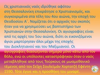 Ως χριστιανικός ναός ιδρύθηκε αφότου
στη Θεσσαλονίκη επικράτησε ο Χριστιανισμός, και
συγκεκριμένα στα τέλη του 4ου αιώνα, την εποχή του
Θεοδοσίου Α΄. Νομίζεται ότι ο αρχικός του σκοπός
ήταν για να χρησιμεύσει ως βαπτιστήριο των
Χριστιανών στην Θεσσαλονίκη. Οι αγιογραφίες είναι
από τις αρχές του 5ου αιώνα, διότι οι εικονιζόμενοι
άγιοι μαρτύρησαν όλοι μέχρι της εποχής
του Διοκλητιανού και του Μαξιμιανού. Οι
αγιογραφίες διασώζονται σήμερα μόνο κάτω από τον
θόλο, ενώ οι υπόλοιπες καταστράφηκαν όταν ο ναός
μεταβλήθηκε από τους Τούρκους σε μωαμεθανικό
τέμενος από τον Σεΐχη Σουλεϊμάν Χορτατζή Εφέντη το
1590. Τότε έγινε και η προσθήκη του μιναρέ.
 
