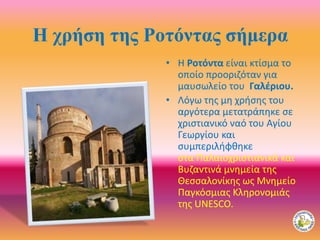 Η χρήση της Ροτόντας σήμερα
• H Ροτόντα είναι κτίσμα το
οποίο προοριζόταν για
μαυσωλείο του Γαλέριου.
• Λόγω της μη χρήσης του
αργότερα μετατράπηκε σε
χριστιανικό ναό του Αγίου
Γεωργίου και
συμπεριλήφθηκε
στα Παλαιοχριστιανικά και
Βυζαντινά μνημεία της
Θεσσαλονίκης ως Μνημείο
Παγκόσμιας Κληρονομιάς
της UNESCO.
 