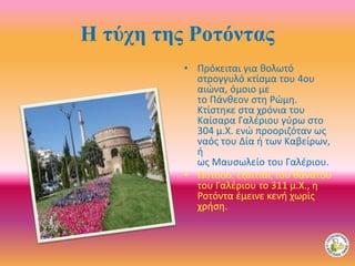 Η τύχη της Ροτόντας
• Πρόκειται για θολωτό
στρογγυλό κτίσμα του 4ου
αιώνα, όμοιο με
το Πάνθεον στη Ρώμη.
Κτίστηκε στα χρόνια του
Καίσαρα Γαλέριου γύρω στο
304 μ.Χ. ενώ προοριζόταν ως
ναός του Δία ή των Καβείρων,
ή
ως Μαυσωλείο του Γαλέριου.
• Ωστόσο, εξαιτίας του θανάτου
του Γαλέριου το 311 μ.Χ., η
Ροτόντα έμεινε κενή χωρίς
χρήση.
 