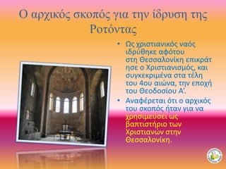 Ο αρχικός σκοπός για την ίδρυση της
Ροτόντας
• Ως χριστιανικός ναός
ιδρύθηκε αφότου
στη Θεσσαλονίκη επικράτ
ησε ο Χριστιανισμός, και
συγκεκριμένα στα τέλη
του 4ου αιώνα, την εποχή
του Θεοδοσίου Α’.
• Αναφέρεται ότι ο αρχικός
του σκοπός ήταν για να
χρησιμεύσει ως
βαπτιστήριο των
Χριστιανών στην
Θεσσαλονίκη.
 