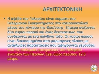ΑΡΧΙΤΕΚΤΟΝΙΚΗ
• Η αψίδα του Γαλερίου είναι κομμάτι του
Γαλεριανού Συγκροτήματος στο νοτιοανατολικό
μέρος του κέντρου της Θεσ/νίκης. Σήμερα σώζονται
δύο κύριοι πεσσοί και ένας δευτερεύων, που
συνδέονται με ένα πλίνθινο τόξο. Οι κύριοι πεσσοί
είναι διακοσμημένοι από μαρμάρινες πλάκες με
ανάγλυφες παραστάσεις που αφηγούνται γεγονότα
από τις πολεμικές εκστρατείες του Γαλερίου
εναντίον των Περσών. Έχει ύψος περίπου 12,5
μέτρα.
 
