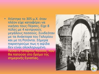 • Χτίστηκε το 305 μ.Χ. όταν
πλέον είχε καταφέρει να
νικήσει τους Πέρσες. Είχε 8
πύλες με 4 κεντρικούς
μεγάλους πεσσούς. Συνδεόταν
με τα Ανάκτορα του Γαλερίου
και με τη Ροτόντα. Σήμερα
παρατηρούμε πως η αψίδα
δεν είναι ολοκληρωμένη.
Λείπει ο τέταρτος πεσσός, που
θα πατούσε στο δρόμο της
σημερινής Εγνατίας.
 