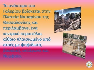 Το ανάκτορο του
Γαλερίου βρίσκεται στην
Πλατεία Ναυαρίνου της
Θεσσαλονίκης και
περιλαμβάνει ένα
κεντρικό περιστύλιο,
αίθριο πλαισιωμένο από
στοές με ψηφιδωτά,
βασιλική, οκτάγωνο και
Νυμφαίο.
 