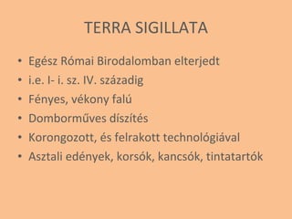 TERRA SIGILLATA Egész Római Birodalomban elterjedt i.e. I- i. sz. IV. századig Fényes, vékony falú Domborműves díszítés Korongozott, és felrakott technológiával Asztali edények, korsók, kancsók, tintatartók 