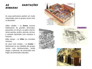 As HAbitAções
RomAnAs
As casas particulares podiam ser muito
requintadas, para os grupos sociais mais
as abastados:
a)Nas cidades – as Domus (recinto
habitacional de grandes dimensões,
possuindo um atrium, ou pátio interno,
vários quartos, jardins, piscinas, termas,
e estavam decoradas com mosaicos e
frescos);
b)No campo – as Villae (ou moradias
rústicas);
As casas mais simples – as Insulae –
destinavam-se aos cidadãos dos grupos
sociais mais desfavorecidos, sendo
alugas e colectivas, de construção mais
frágil e de dimensões reduzidas.
 