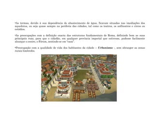 •As termas, devido à sua dependência do abastecimento de água, ficavam situadas nas imediações dos
aquedutos, ou seja quase sempre na periferia das cidades, tal como os teatros, os anfiteatros e circos ou
estádios.
•As preocupações com a definição exacta das estruturas fundamentais de Roma, definindo bem as suas
principais ruas, para que o cidadão, em qualquer província imperial que estivesse, pudesse facilmente
alcançar o centro, o Fórum, sentindo-se em “casa”.
•Preocupação com a qualidade de vida dos habitantes da cidade – Urbanismo -, sem abranger as zonas
rurais limítrofes.
 