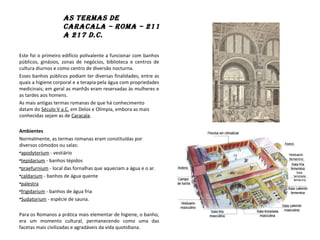 As termAs de
CArACAlA – romA – 211
A 217 d.C.
Este foi o primeiro edifício polivalente a funcionar com banhos
públicos, ginásios, zonas de negócios, biblioteca e centros de
cultura diurnos e como centro de diversão nocturna.
Esses banhos públicos podiam ter diversas finalidades, entre as
quais a higiene corporal e a terapia pela água com propriedades
medicinais; em geral as manhãs eram reservadas às mulheres e
as tardes aos homens.
As mais antigas termas romanas de que há conhecimento
datam do Século V a.C. em Delos e Olímpia, embora as mais
conhecidas sejam as de Caracala.
Ambientes
Normalmente, as termas romanas eram constituídas por
diversos cómodos ou salas:
•apodyterium - vestiário
•tepidarium - banhos tépidos
•praefurnium - local das fornalhas que aqueciam a água e o ar.
•caldarium - banhos de água quente
•palestra
•frigidarium - banhos de água fria
•Sudatorium - espécie de sauna.
Para os Romanos a prática mais elementar de higiene, o banho,
era um momento cultural, permanecendo como uma das
facetas mais civilizadas e agradáveis da vida quotidiana.
 