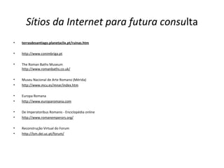 Sítios da Internet para futura consulta
• terrasdesantiago.planetaclix.pt/ruinas.htm
• http://www.conimbriga.pt
• The Roman Baths Museum
http://www.romanbaths.co.uk/
• Museu Nacional de Arte Romano (Mérida)
• http://www.mcu.es/mnar/index.htm
• Europa Romana
• http://www.europaromana.com
• De Imperatoribus Romanis - Enciclopédia online
• http://www.romanemperors.org/
• Reconstrução Virtual do Forum
• http://lsm.dei.uc.pt/forum/
 