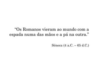 “Os Romanos vieram ao mundo com a
espada numa das mãos e a pá na outra.”
Séneca (4 a.C. – 65 d.C.)
 