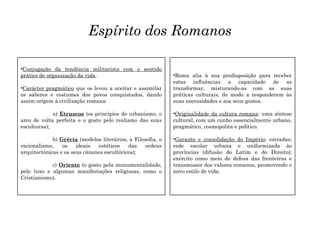 Espírito dos Romanos
•Roma alia à sua predisposição para receber
estas influências a capacidade de as
transformar, misturando-as com as suas
práticas culturais, de modo a responderem às
suas necessidades e aos seus gostos.
•Originalidade da cultura romana: uma síntese
cultural, com um cunho essencialmente urbano,
pragmático, cosmopolita e político.
•Garante e consolidação do Império: estradas;
rede escolar urbana e uniformizada às
províncias (difusão do Latim e do Direito);
exército como meio de defesa das fronteiras e
transmissor dos valores romanos, promovendo o
novo estilo de vida.
•Conjugação da tendência militarista com o sentido
prático de organização da vida.
•Carácter pragmático que os levou a aceitar e assimilar
os saberes e costumes dos povos conquistados, dando
assim origem à civilização romana:
a) Etruscos (os princípios do urbanismo, o
arco de volta perfeita e o gosto pelo realismo das suas
esculturas);
b) Grécia (modelos literários, a Filosofia, o
racionalismo, os ideais estéticos das ordens
arquitectónicas e os seus cânones escultóricos);
c) Oriente (o gosto pela monumentalidade,
pelo luxo e algumas manifestações religiosas, como o
Cristianismo).
 