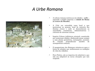 A Urbe Romana
• A cultura romana centrou-se em cidades – urbe -,
seguindo o modelo imperial, a cidade de Roma
(o centro do Mundo).
• A Urbe era entendida como local a que
pertenciam as pessoas, local de exercício dos
direitos cívicos e onde se desenrolavam as
actividades económicas, administrativas e
culturais de interesse comum.
• Império Urbano (influência oriental), constituído
por numerosas cidades, obedecendo quase sempre
a uma planta geométrica, rectangular, racional,
de traçado perpendicular (modelo de
acampamento romano).
• O pragmatismo dos Romanos orientou-os para a
busca de soluções que melhorassem as condições
de vida dos cidadãos.
• Povo Prático, não se importou de substituir o que
não era adaptável às novas situações que iam
surgindo.
 