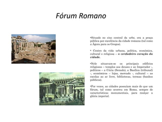 Fórum Romano
•Situado no eixo central da urbe, era a praça
pública por excelência da cidade romana (tal como
a Ágora para os Gregos).
• Centro da vida urbana, política, económica,
cultural e religiosa – o verdadeiro coração da
cidade.
•Nele situavam-se os principais edifícios
religiosos – templos aos deuses e ao Imperador -,
políticos – a Cúria (Senado), a Basílica (tribunal)
-, económicos – lojas, mercado -, cultural – as
escolas ao ar livre, bibliotecas, termas (banhos
públicos).
•Por vezes, as cidades possuíam mais do que um
fórum, tal como ocorreu em Roma, sempre de
características monumentais, para realçar a
glória imperial.
 