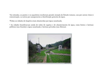 •As estradas, as pontes e os aquedutos receberam grande atenção do Estado romano, uns por serem vitais à
comunicação, os outros por assegurarem a distribuição gratuita de água.
•Todas as cidades do Império eram abastecidas por água canalizada.
• As cidades beneficiavam ainda de redes de esgotos e de abastecimento de água, como fontes e latrinas
públicas (nas Insulae) e água canalizada e latrinas privadas (nas Domus).
 