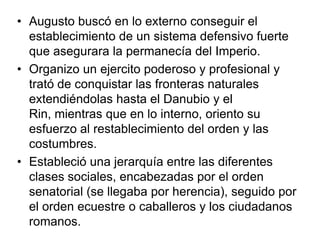 • Augusto buscó en lo externo conseguir el
  establecimiento de un sistema defensivo fuerte
  que asegurara la permanecía del Imperio.
• Organizo un ejercito poderoso y profesional y
  trató de conquistar las fronteras naturales
  extendiéndolas hasta el Danubio y el
  Rin, mientras que en lo interno, oriento su
  esfuerzo al restablecimiento del orden y las
  costumbres.
• Estableció una jerarquía entre las diferentes
  clases sociales, encabezadas por el orden
  senatorial (se llegaba por herencia), seguido por
  el orden ecuestre o caballeros y los ciudadanos
  romanos.
 