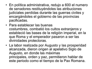 • En política administrativa, redujo a 600 el numero
  de senadores restituyéndoles las atribuciones
  judiciales perdidas durante las guerras civiles y
  encargándoles el gobierno de las provincias
  pacificadas.
• Para establecer las buenas
  costumbres, combatió los cultos extranjeros y
  estableció las bases de la religión imperial, en la
  que Roma y el emperador pasaron a ser las
  divinidades protectoras.
• La labor realizada por Augusto y las prosperidad
  alcanzada, dieron origen al apelativo Siglo de
  Augusto, en donde las máximas
  principales, orden y paz, permitieron hablar de
  este periodo como el tiempo de la Pax Romana.
 