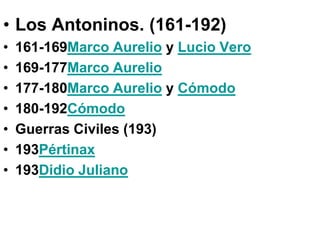 • Los Antoninos. (161-192)
•   161-169Marco Aurelio y Lucio Vero
•   169-177Marco Aurelio
•   177-180Marco Aurelio y Cómodo
•   180-192Cómodo
•   Guerras Civiles (193)
•   193Pértinax
•   193Didio Juliano
 